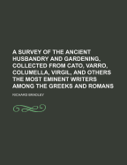 A Survey of the Ancient Husbandry and Gardening, Collected from Cato, Varro, Columella, Virgil, and Others the Most Eminent Writers Among the Greeks and Romans