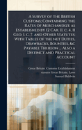 A Survey of the British Customs; Containing the Rates of Merchandize as Established by 12 Car. II. C. 4, 11 Geo. I. C. 7. and Other Statutes; With Tables of the Net Duties, Drawbacks, Bounties, &C Payable Thereon ... Also a Distinct and Practical Account