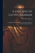 A Synopsis of Latin Grammar: Comprising the Latin Paradigms, and the Principal Rules of Latin Etymology and Syntax