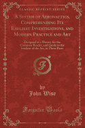 A System of Aeronautics, Comprehending Its Earliest Investigations, and Modern Practice and Art: Designed as a History for the Common Reader, and Guide to the Student of the Art, in Three Parts (Classic Reprint)