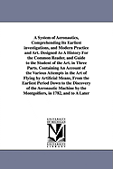 A System of Aeronautics, Comprehending Its Earliest Investigations, and Modern Practice and Art: Designed as a History for the Common Reader, and Guide to the Student of the Art. in Three Parts. Containing an Account of the Various Attempts in the Art of