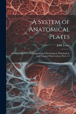 A System of Anatomical Plates: Accompanied With Descriptions, and Physiological, Pathological, and Surgical Observations, Parts 1-5 - Lizars, John