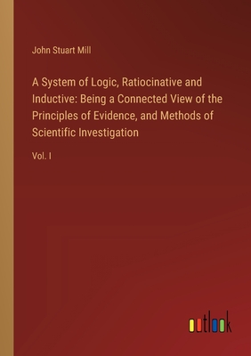 A System of Logic, Ratiocinative and Inductive: Being a Connected View of the Principles of Evidence, and Methods of Scientific Investigation: Vol. I - Mill, John Stuart
