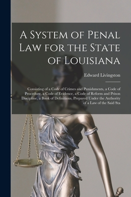 A System of Penal law for the State of Louisiana: Consisting of a Code of Crimes and Punishments, a Code of Procedure, a Code of Evidence, a Code of Reform and Prison Discipline, a Book of Definitions, Prepared Under the Authority of a law of the Said Sta - Livingston, Edward