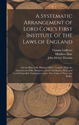 A Systematic Arrangement of Lord Coke's First Institute of the Laws of England: On the Plan of Sir Matthew Hale's Analysis; With the Annotations of Mr. Hargrave, Lord Chief Justice Hale, and Lord Chancellor Nottingham; and a New Series of Notes and Refere - Hale, Matthew, and Littleton, Thomas, and Coke, Edward