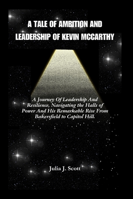 A Tale of Ambition And Leadership Of Kevin McCarthy: A Journey Of Leadership And Resilience, Navigating the Halls of Power And The Remarkable Rise of Kevin McCarthy - Scott, Julia J