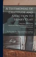 A Testimonial of Gratitude and Affection to Henry Clay: the Proceedings of the Whigs of Philadlephia Assembled in Town Meeting on the 19th Day of December, 1844