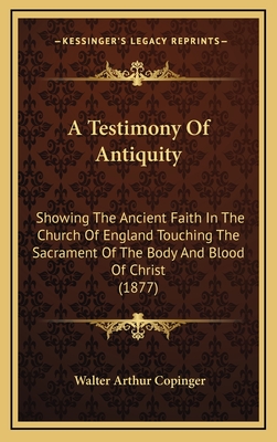 A Testimony of Antiquity: Showing the Ancient Faith in the Church of England Touching the Sacrament of the Body and Blood of Christ (1877) - Copinger, Walter Arthur (Editor)