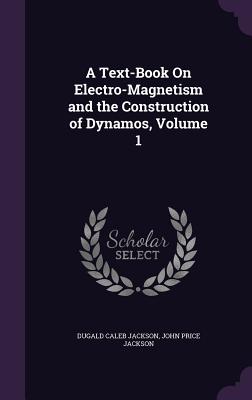 A Text-Book On Electro-Magnetism and the Construction of Dynamos, Volume 1 - Jackson, Dugald Caleb, and Jackson, John Price