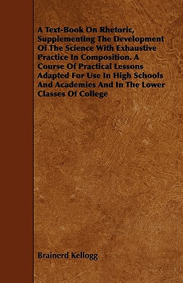 A Text-Book on Rhetoric, Supplementing the Development of the Science with Exhaustive Practice in Composition. a Course of Practical Lessons Adapted for Use in High Schools and Academies and in the Lower Classes of College - Kellogg, Brainerd