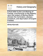 A Third Letter to the Lord Bishop of Carlisle, Lord Almoner to His Majesty, Upon the Subject of Bishop Merks; Wherein the Nomination, Election, Investiture, and Deprivation of English Prelates