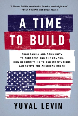 A Time to Build: From Family and Community to Congress and the Campus, How Recommitting to Our Institutions Can Revive the American Dream - Levin, Yuval