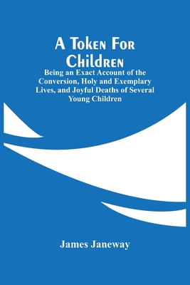 A Token For Children: Being An Exact Account Of The Conversion, Holy And Exemplary Lives, And Joyful Deaths Of Several Young Children - Janeway, James