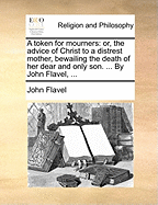 A Token for Mourners: Or, the Advice of Christ to a Distrest Mother, Bewailing the Death of her Dear and Only son. ... By John Flavel,