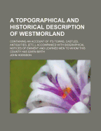 A Topographical and Historical Description of Westmorland: Containing an Account of Its Towns, Castles, Antiquities, [Etc.], Accompanied with Biographical Notices of Eminent and Learned Men to Whom This County Has Given Birth