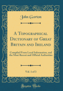 A Topographical Dictionary of Great Britain and Ireland, Vol. 1 of 3: Compiled from Local Information, and the Most Recent and Official Authorities (Classic Reprint)