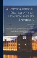 A Topographical Dictionary of London and Its Environs: Containing Descriptive and Critical Accounts of All the Public and Private Buildings, Offices, Docks, Squares, Streets, Lanes, Wards, Liberties, Charitable, Scholastic and Other Establishments, With L