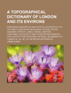 A Topographical Dictionary of London and Its Environs: Containing Descriptive and Critical Accounts of All the Public and Private Buildings, Offices, Docks, Squares, Streets, Lanes, Wards, Liberties, Charitable, Scholastic and Other Establishments, with L