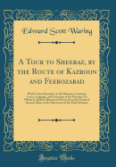 A Tour to Sheeraz, by the Route of Kazroon and Feerozabad: With Various Remarks on the Manners, Customs, Laws, Language, and Literature of the Persians; To Which Is Added a History of Persia, From the Death of Kureem Khan to the Subversion of the Zund Dyn