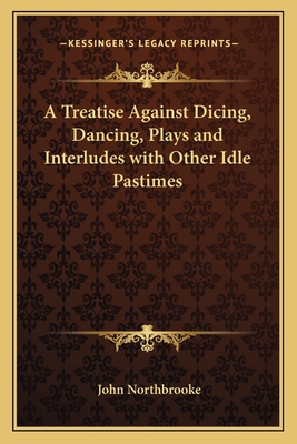 A Treatise Against Dicing, Dancing, Plays and Interludes with Other Idle Pastimes - Northbrooke, John