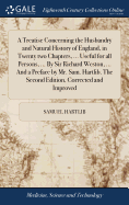 A Treatise Concerning the Husbandry and Natural History of England, in Twenty two Chapters, ... Useful for all Persons, ... By Sir Richard Weston, ... And a Preface by Mr. Sam. Hartlib. The Second Edition, Corrected and Improved