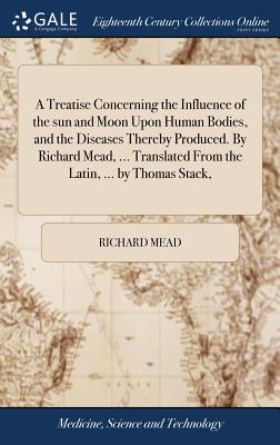 A Treatise Concerning the Influence of the sun and Moon Upon Human Bodies, and the Diseases Thereby Produced. By Richard Mead, ... Translated From the Latin, ... by Thomas Stack, - Mead, Richard