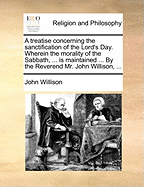A Treatise Concerning the Sanctification of the Lord's Day. Wherein the Morality of the Sabbath, ... Is Maintained ... by the Reverend Mr. John Willison, ...