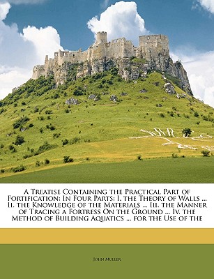 A Treatise Containing the Practical Part of Fortification: In Four Parts: I. the Theory of Walls ... II. the Knowledge of the Materials ... III. the Manner of Tracing a Fortress on the Ground ... IV. the Method of Building Aquatics ... for the Use of the - Muller, John