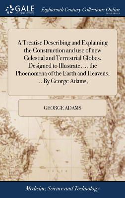 A Treatise Describing and Explaining the Construction and use of new Celestial and Terrestrial Globes. Designed to Illustrate, ... the Phoenomena of the Earth and Heavens, ... By George Adams, - Adams, George