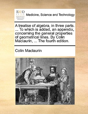 A treatise of algebra, in three parts. ... To which is added, an appendix, concerning the general properties of geometrical lines. By Colin Maclaurin, ... The fourth edition. - Maclaurin, Colin