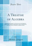 A Treatise of Algebra: Wherein the Principles Are Demonstrated, and Applied in Many Useful and Interesting Inquiries, and in the Resolution of a Great Variety of Problems of Different Kinds (Classic Reprint)