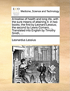 A Treatise of Health and Long Life, with the Sure Means of Attaining It, in Two Books. the First by Leonard Lessius, the Second of Lewis Cornaro, a Noble Venetian: Translated Into English, by Timothy Smith, Apothecary