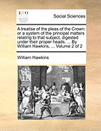 A Treatise of the Pleas of the Crown: Or a System of the Principal Matters Relating to That Subject, Digested Under Their Proper Heads. ... by William Hawkins, ... Volume 2 of 2
