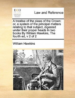 A treatise of the pleas of the Crown: or, a system of the principal matters relating to that subject, digested under their proper heads In two books By William Hawkins, The fourth ed, v 2 of 2 - Hawkins, William