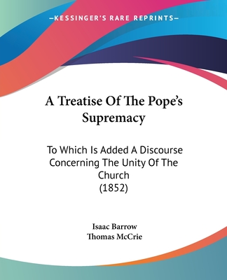 A Treatise Of The Pope's Supremacy: To Which Is Added A Discourse Concerning The Unity Of The Church (1852) - Barrow, Isaac, and McCrie, Thomas (Editor)