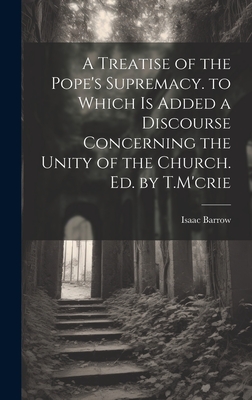 A Treatise of the Pope's Supremacy. to Which Is Added a Discourse Concerning the Unity of the Church. Ed. by T.M'crie - Barrow, Isaac