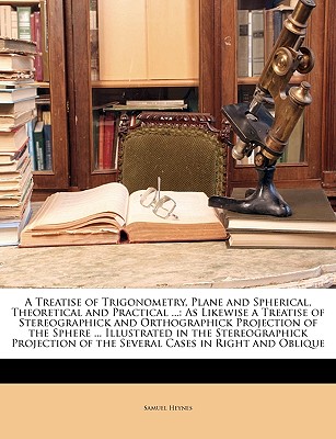 A Treatise of Trigonometry, Plane and Spherical, Theoretical and Practical ...: As Likewise a Treatise of Stereographick and Orthographick Projection of the Sphere ... Illustrated in the Stereographick Projection of the Several Cases in Right and Oblique - Heynes, Samuel