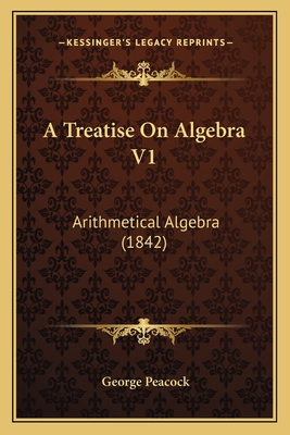 A Treatise on Algebra V1: Arithmetical Algebra (1842) - Peacock, George