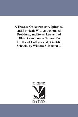 A Treatise on Astronomy, Spherical and Physical; With Astronomical Problems, and Solar, Lunar, and Other Astronomical Tables. for the Use of College - Norton, William Augustus