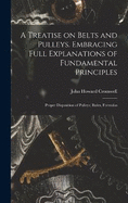 A Treatise on Belts and Pulleys. Embracing Full Explanations of Fundamental Principles; Proper Disposition of Pulleys; Rules, Formulas