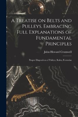 A Treatise on Belts and Pulleys. Embracing Full Explanations of Fundamental Principles; Proper Disposition of Pulleys; Rules, Formulas - Cromwell, John Howard