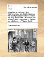 A Treatise on Calico Printing, Theoretical and Practical: Including the Latest Philosophical Discoveries - Any Way Applicable: - Accompanied with Suggestions Relative to Various Manufactures. ... Volume 1 of 2 - O'Brien, Charles