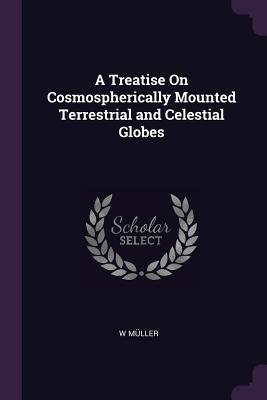 A Treatise On Cosmospherically Mounted Terrestrial and Celestial Globes - Mller, W