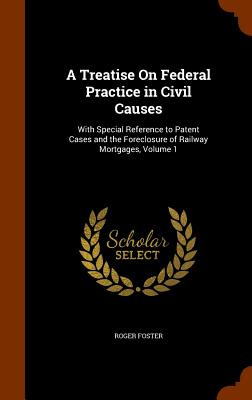 A Treatise On Federal Practice in Civil Causes: With Special Reference to Patent Cases and the Foreclosure of Railway Mortgages, Volume 1 - Foster, Roger