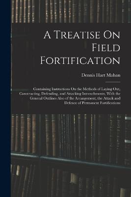 A Treatise On Field Fortification: Containing Instructions On the Methods of Laying Out, Constructing, Defending, and Attacking Intrenchments, With the General Outlines Also of the Arrangement, the Attack and Defence of Permanent Fortifications - Mahan, Dennis Hart