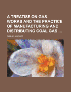 A Treatise on Gas-Works and the Practice of Manufacturing and Distributing Coal Gas