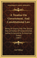 A Treatise On Government, And Constitutional Law: Being An Inquiry Into The Source And Limitation Of Governmental Authority According To American Theory (1867)