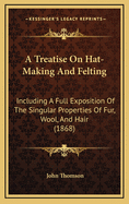 A Treatise on Hat-Making and Felting: Including a Full Exposition of the Singular Properties of Fur, Wool, and Hair (1868)