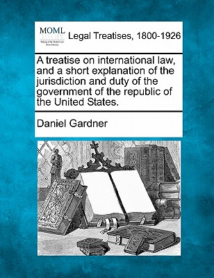 A Treatise on International Law, and a Short Explanation of the Jurisdiction and Duty of the Government of the Republic of the United States. - Gardner, Daniel