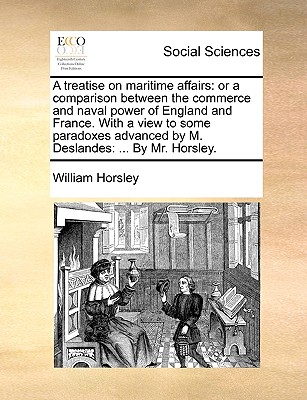 A Treatise on Maritime Affairs: Or a Comparison Between the Commerce and Naval Power of England and France. with a View to Some Paradoxes Advanced by M. Deslandes: ... by Mr. Horsley - Horsley, William